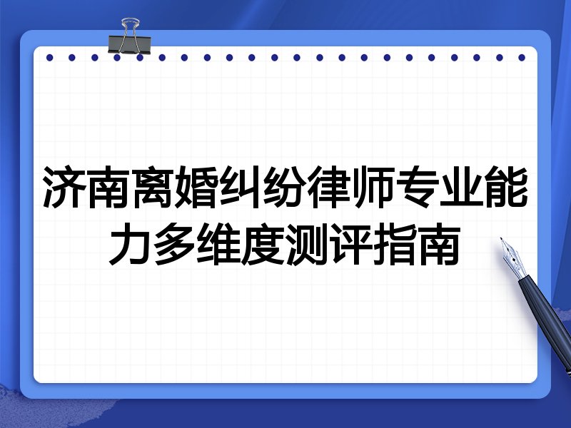 济南离婚纠纷律师专业能力多维度测评指南