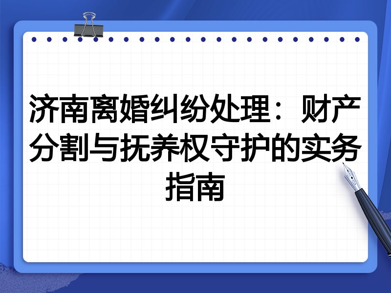 济南离婚纠纷处理:财产分割与抚养权守护的实务指南