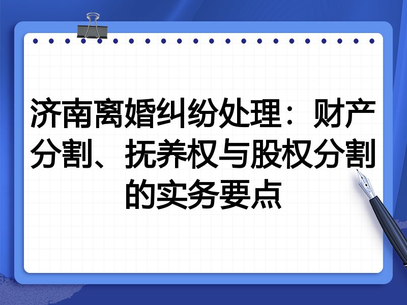 济南离婚纠纷处理:财产分割、抚养权与股权分割的实务要点