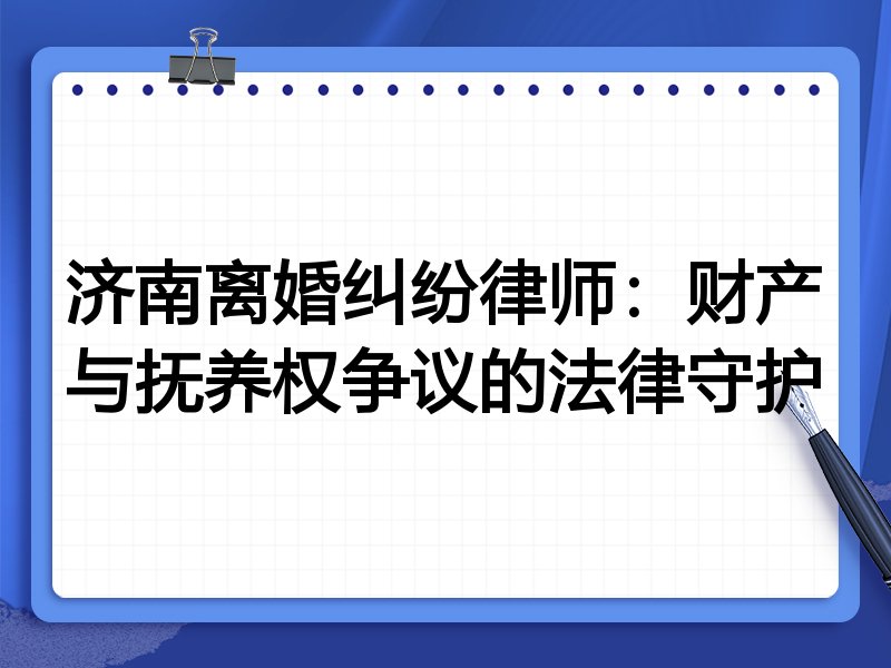 济南离婚纠纷律师:财产与抚养权争议的法律守护