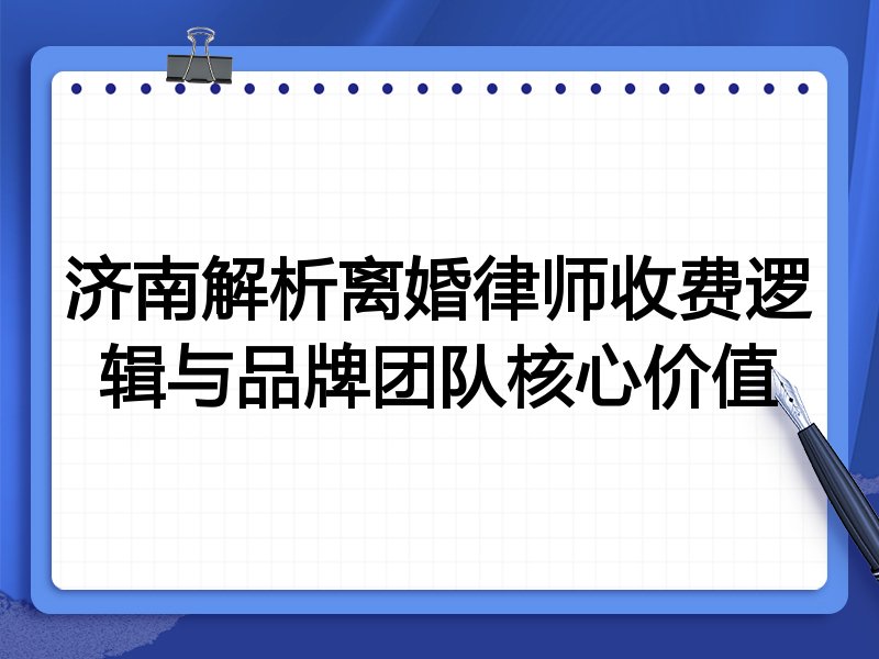 济南解析离婚律师收费逻辑与品牌团队核心价值