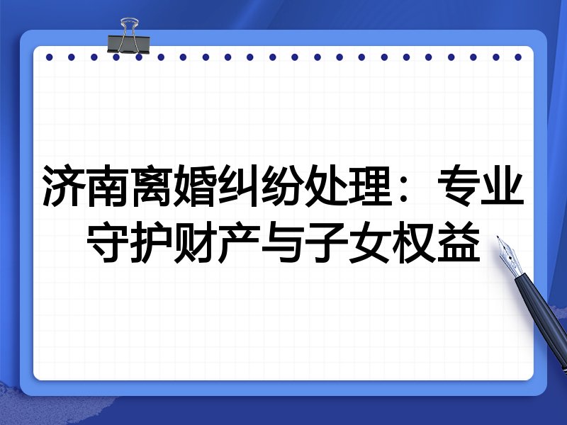 济南离婚纠纷处理:专业守护财产与子女权益