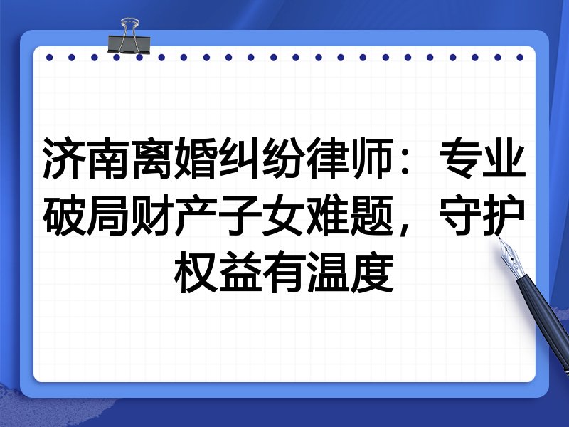 济南离婚纠纷律师:专业破局财产子女难题,守护权益有温度