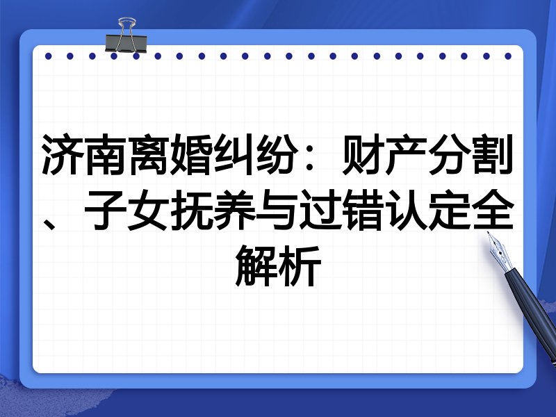 济南离婚纠纷:财产分割、子女抚养与过错认定全解析