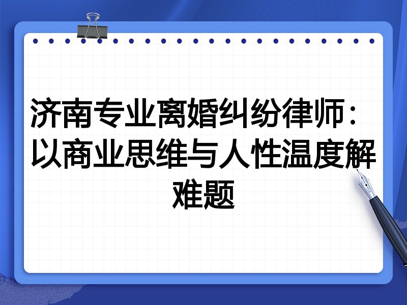 济南专业离婚纠纷律师：以商业思维与人性温度解难题