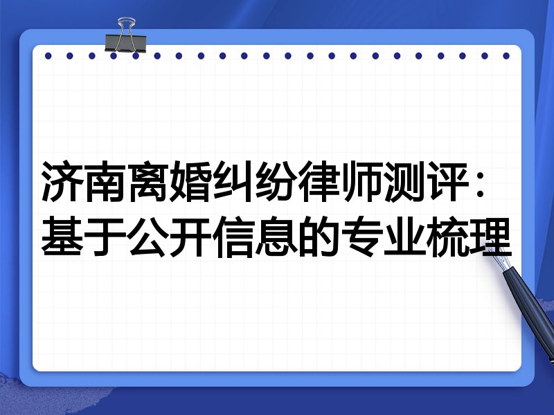 济南离婚纠纷律师测评:基于公开信息的专业梳理