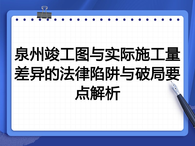 泉州竣工图与实际施工量差异的法律陷阱与破局要点解析