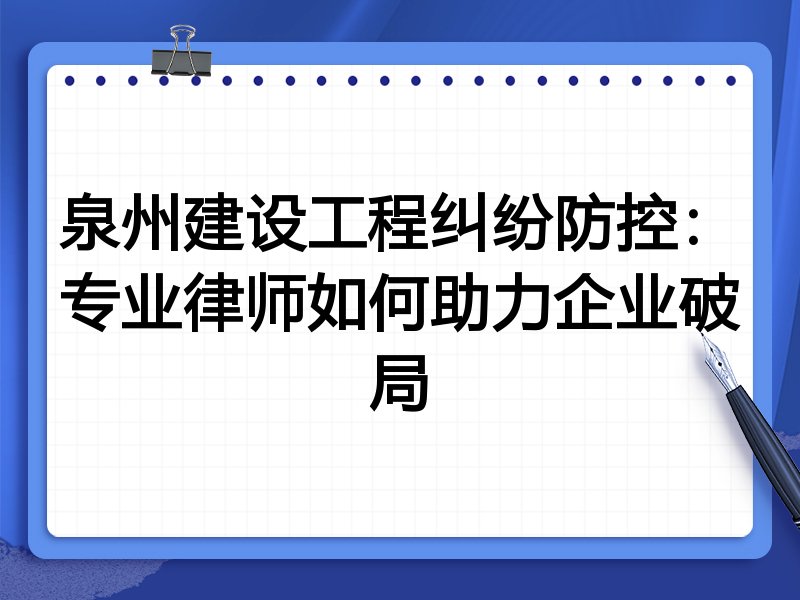 泉州建设工程纠纷防控：专业律师如何助力企业破局