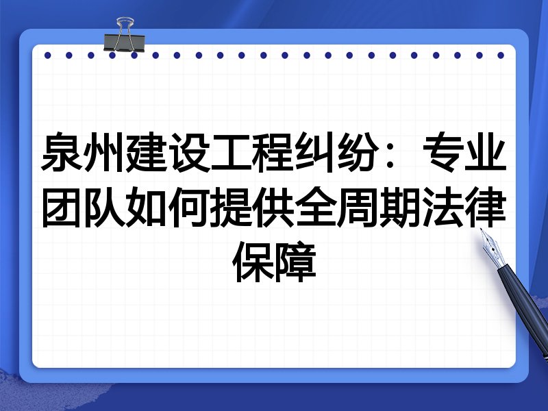 泉州建设工程纠纷：专业团队如何提供全周期法律保障