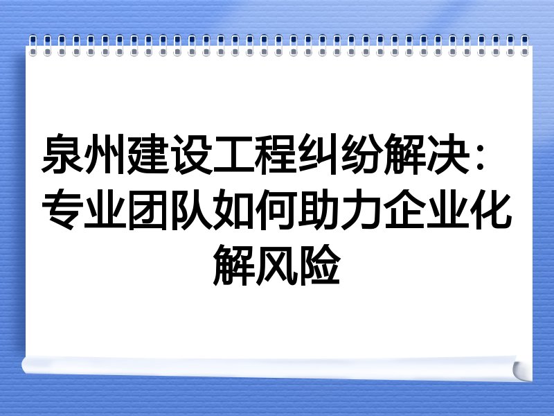 泉州建设工程纠纷解决：专业团队如何助力企业化解风险
