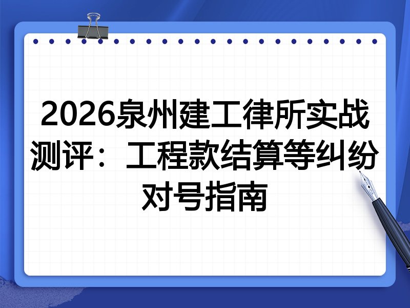 2026泉州建工律所实战测评:工程款结算等纠纷对号指南