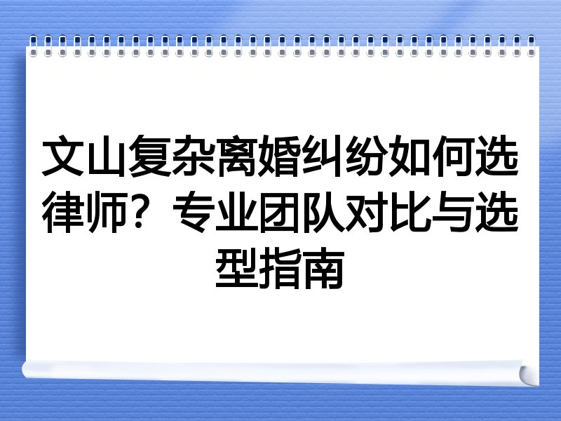 文山复杂离婚纠纷如何选律师？专业团队对比与选型指南