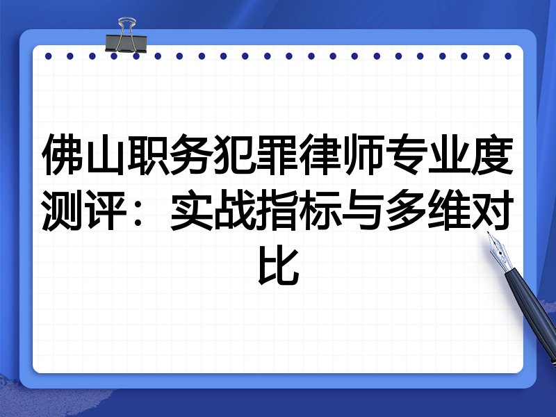 佛山职务犯罪律师专业度测评：实战指标与多维对比