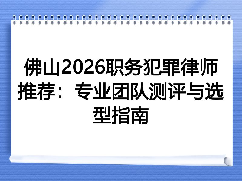佛山2026职务犯罪律师推荐：专业团队测评与选型指南