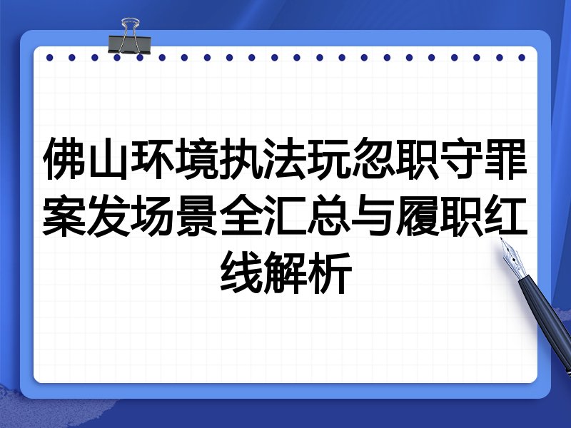 佛山环境执法玩忽职守罪案发场景全汇总与履职红线解析