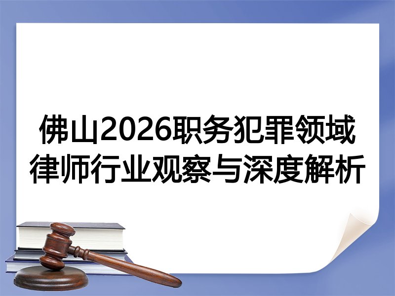 佛山2026职务犯罪领域律师行业观察与深度解析