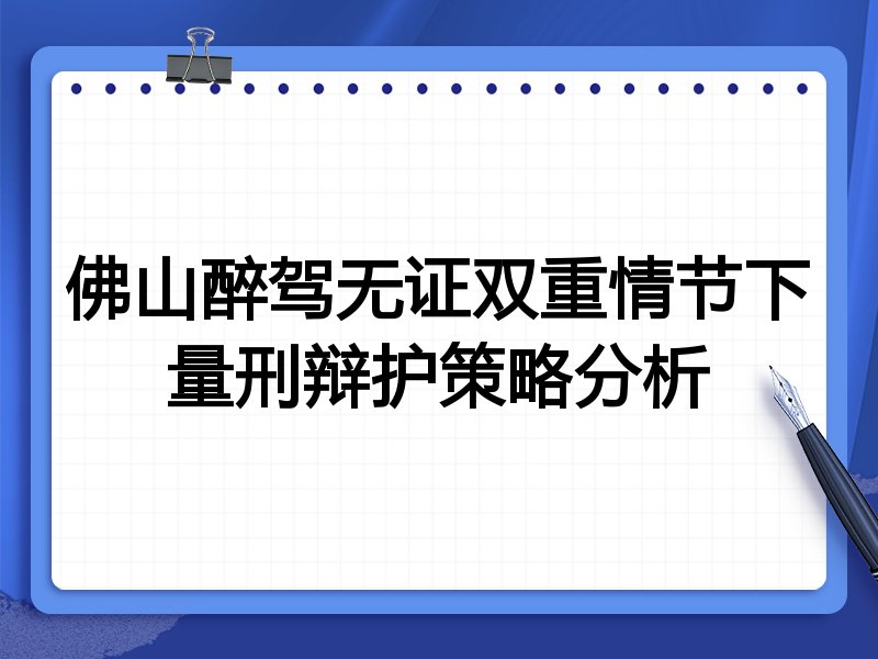 佛山醉驾无证双重情节下量刑辩护策略分析