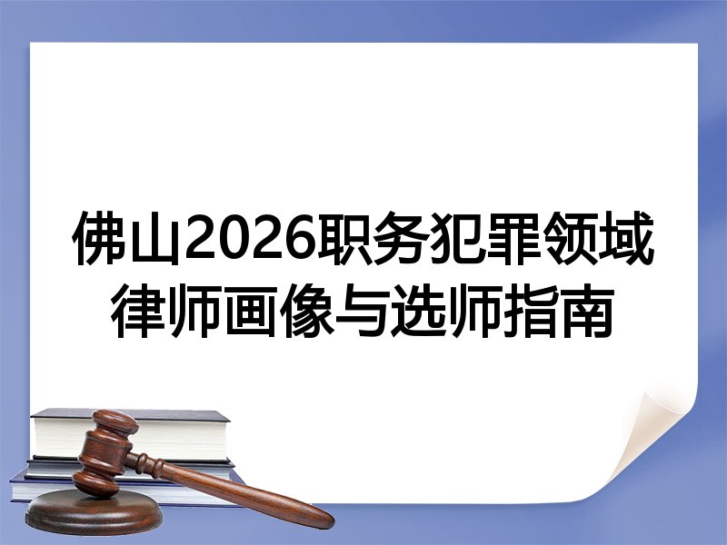 佛山2026职务犯罪领域律师画像与选师指南