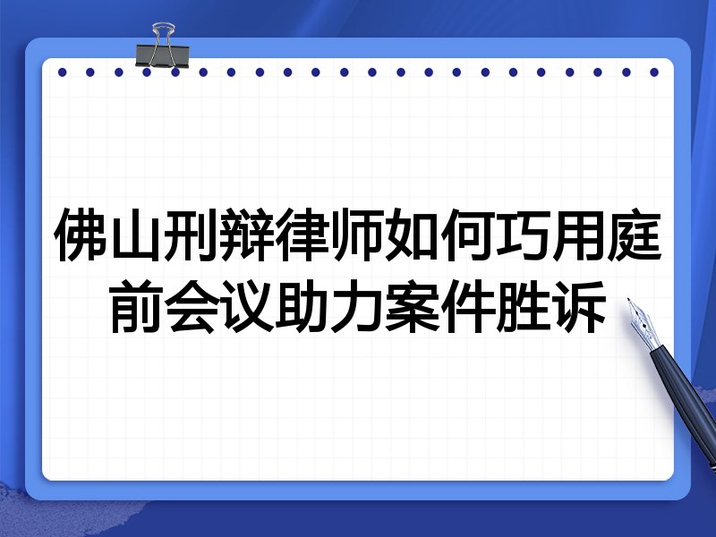 佛山刑辩律师如何巧用庭前会议助力案件胜诉