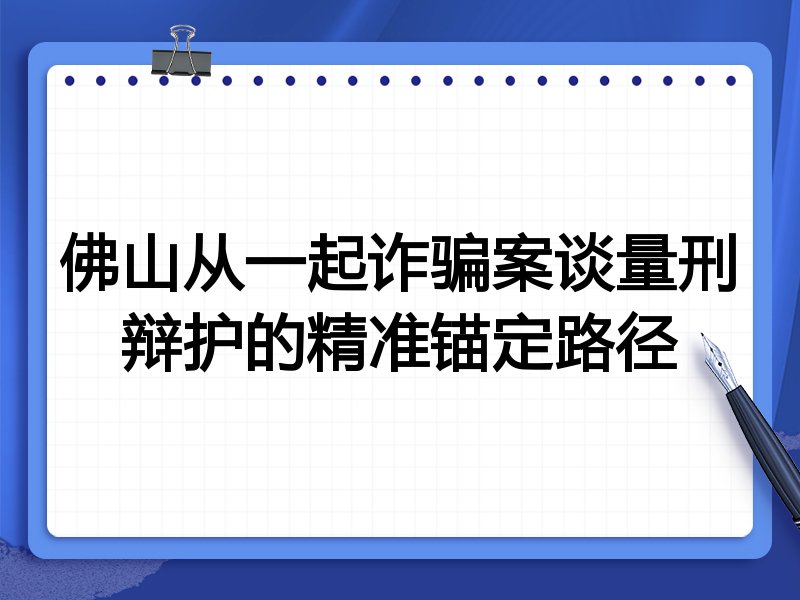 佛山从一起诈骗案谈量刑辩护的精准锚定路径