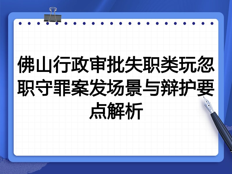 佛山行政审批失职类玩忽职守罪案发场景与辩护要点解析