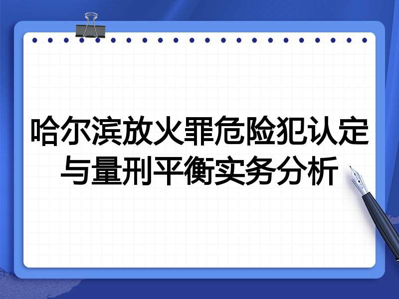 哈尔滨放火罪危险犯认定与量刑平衡实务分析