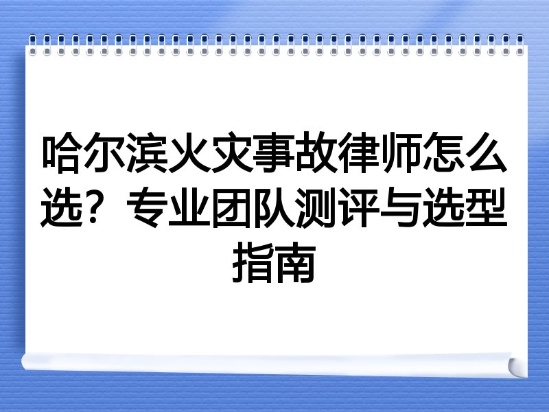 哈尔滨火灾事故律师怎么选？专业团队测评与选型指南