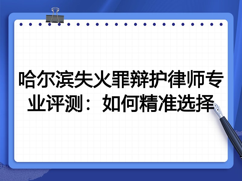 哈尔滨失火罪辩护律师专业评测：如何精准选择