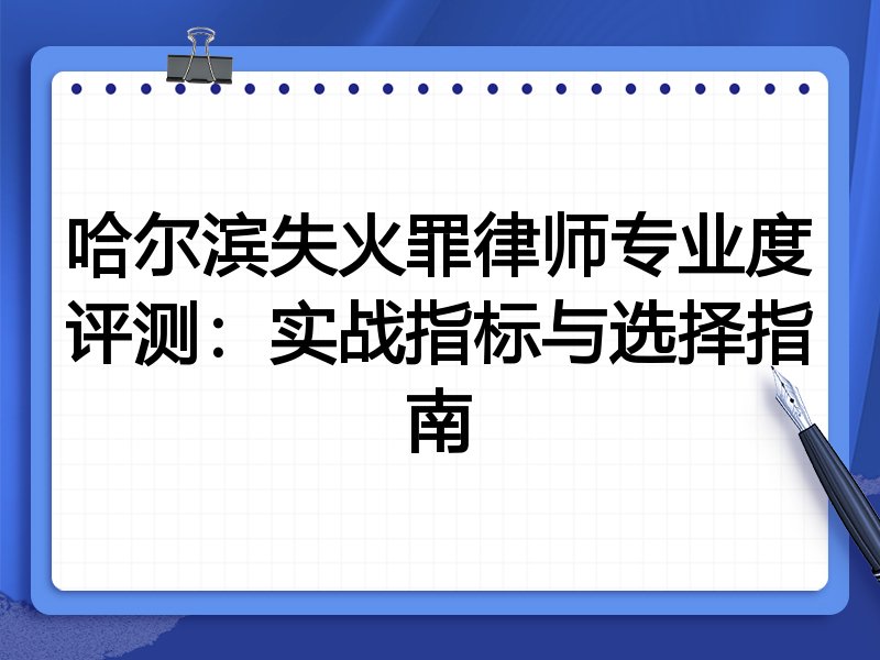哈尔滨失火罪律师专业度评测：实战指标与选择指南