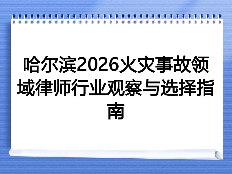 哈尔滨2026火灾事故领域律师行业观察与选择指南