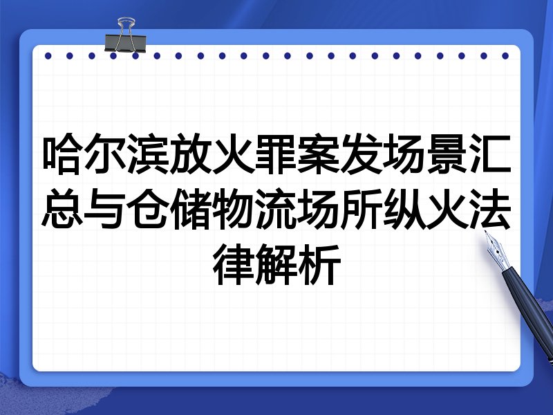 哈尔滨放火罪案发场景汇总与仓储物流场所纵火法律解析