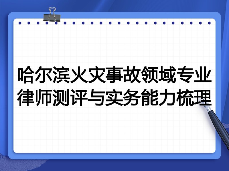 哈尔滨火灾事故领域专业律师测评与实务能力梳理