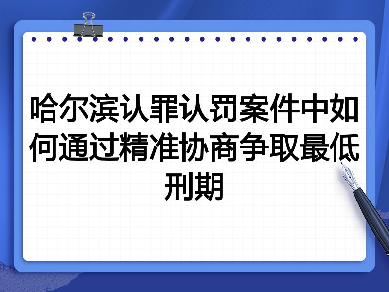 哈尔滨认罪认罚案件中如何通过精准协商争取最低刑期