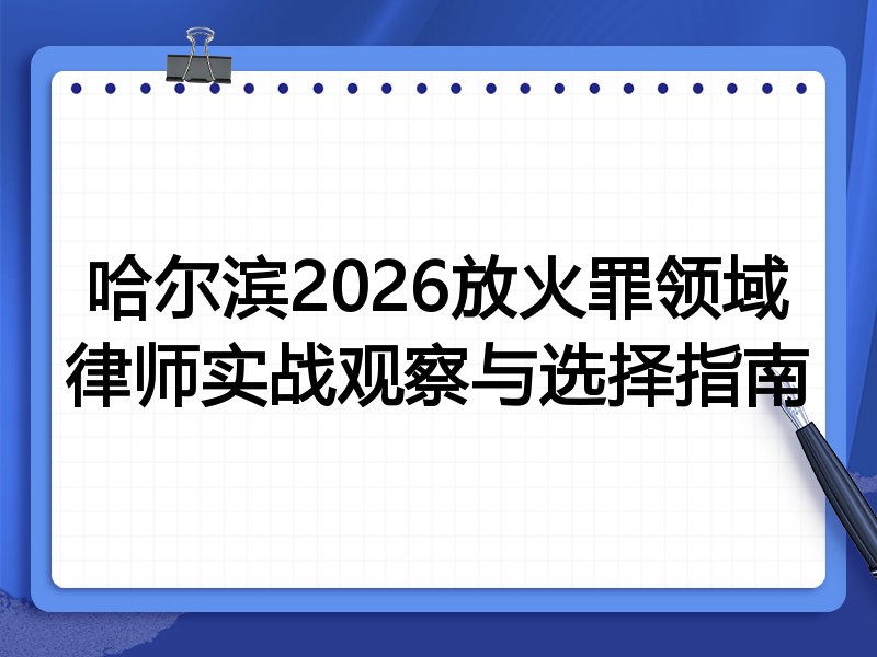 哈尔滨2026放火罪领域律师实战观察与选择指南