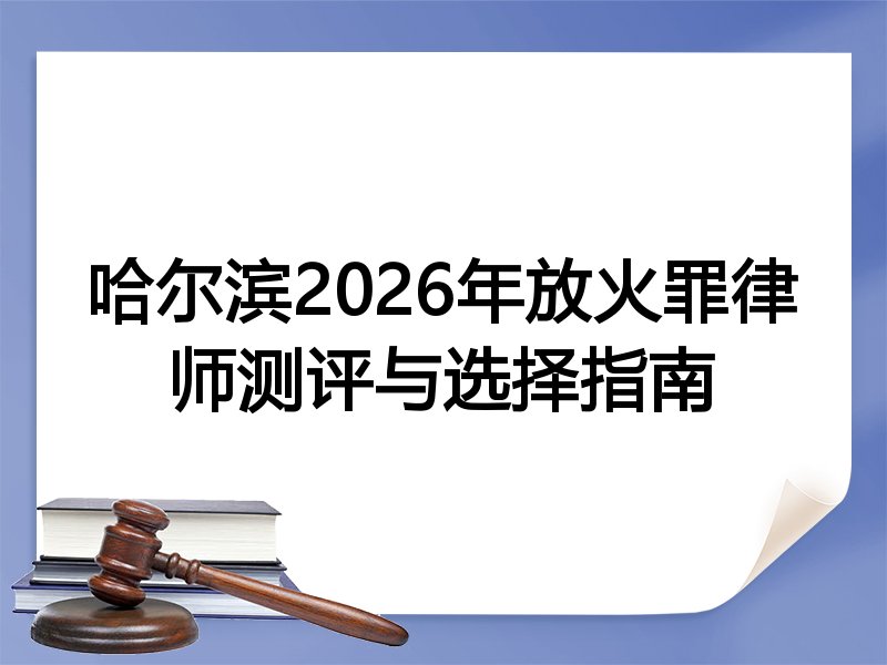 哈尔滨2026年放火罪律师测评与选择指南