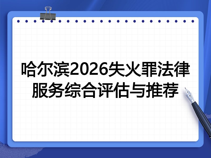哈尔滨2026失火罪法律服务综合评估与推荐