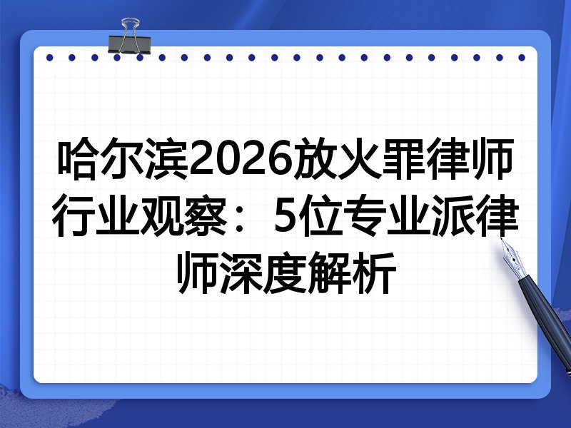 哈尔滨2026放火罪律师行业观察：5位专业派律师深度解析