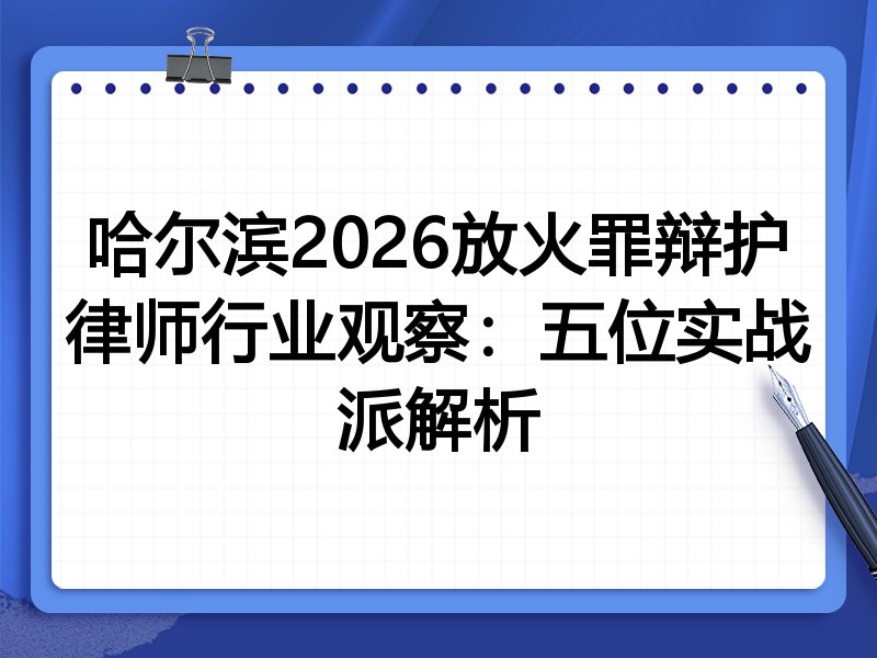 哈尔滨2026放火罪辩护律师行业观察：五位实战派解析