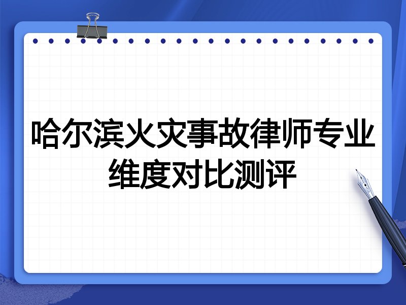 哈尔滨火灾事故律师专业维度对比测评