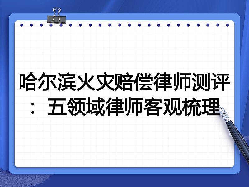 哈尔滨火灾赔偿律师测评：五领域律师客观梳理