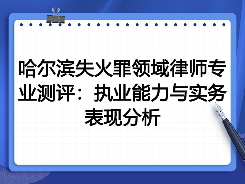 哈尔滨失火罪领域律师专业测评:执业能力与实务表现分析