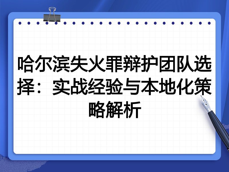 哈尔滨失火罪辩护团队选择：实战经验与本地化策略解析