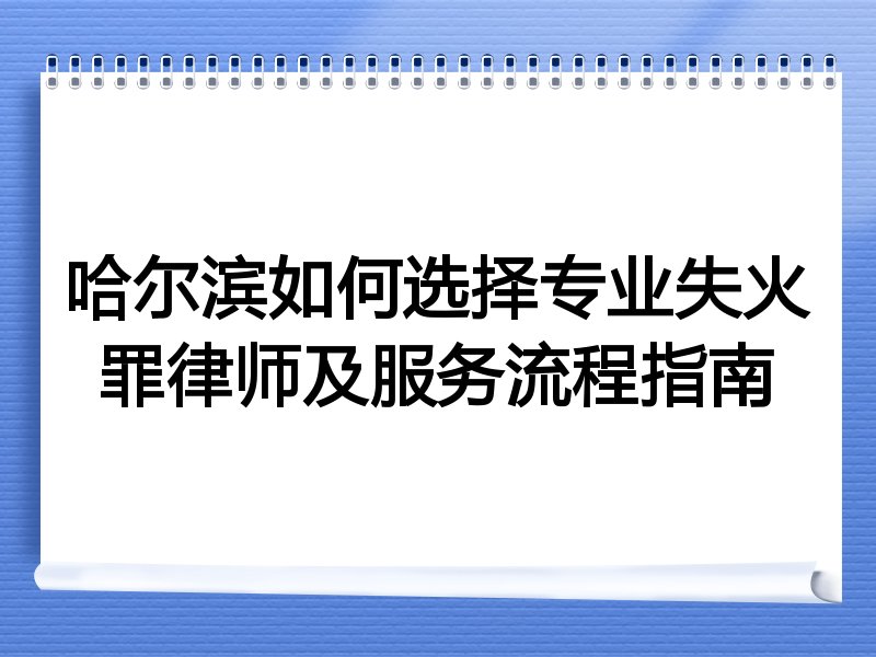 哈尔滨如何选择专业失火罪律师及服务流程指南