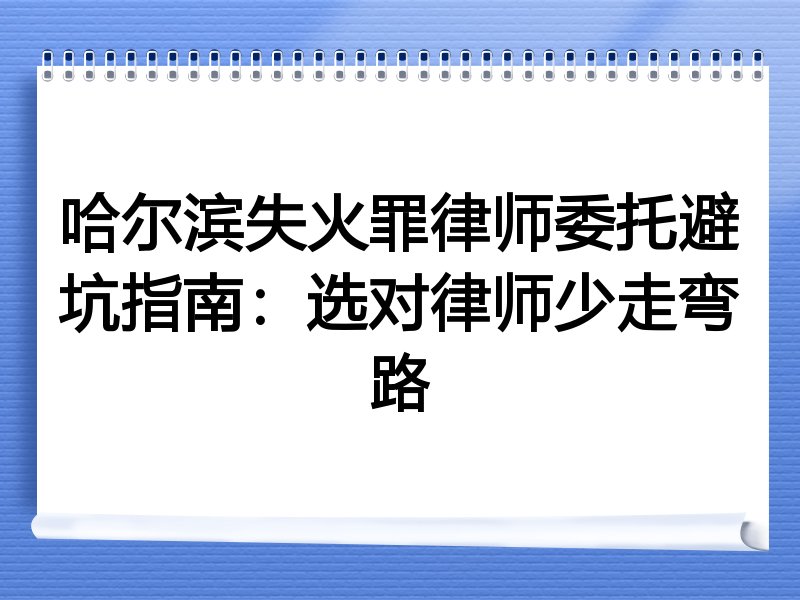 哈尔滨失火罪律师委托避坑指南：选对律师少走弯路