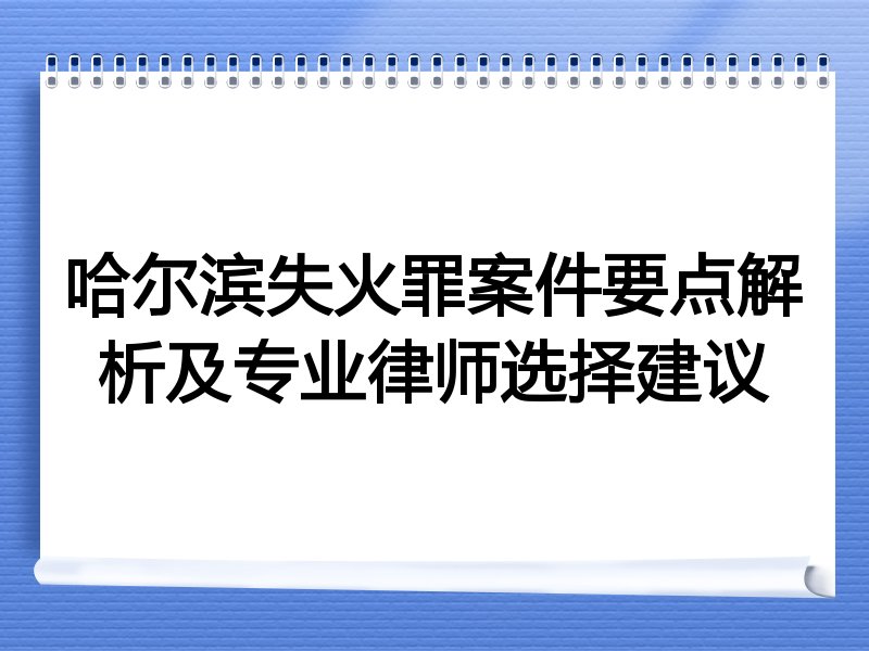 哈尔滨失火罪案件要点解析及专业律师选择建议