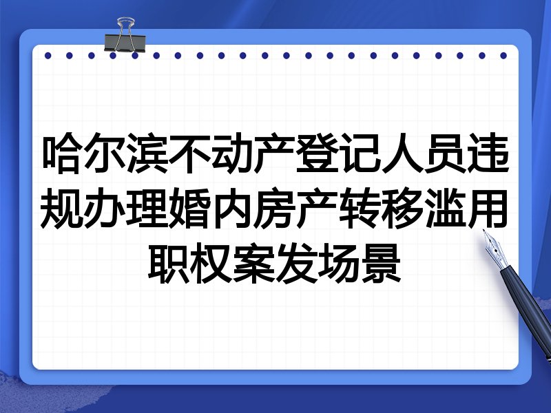 哈尔滨不动产登记人员违规办理婚内房产转移滥用职权案发场景