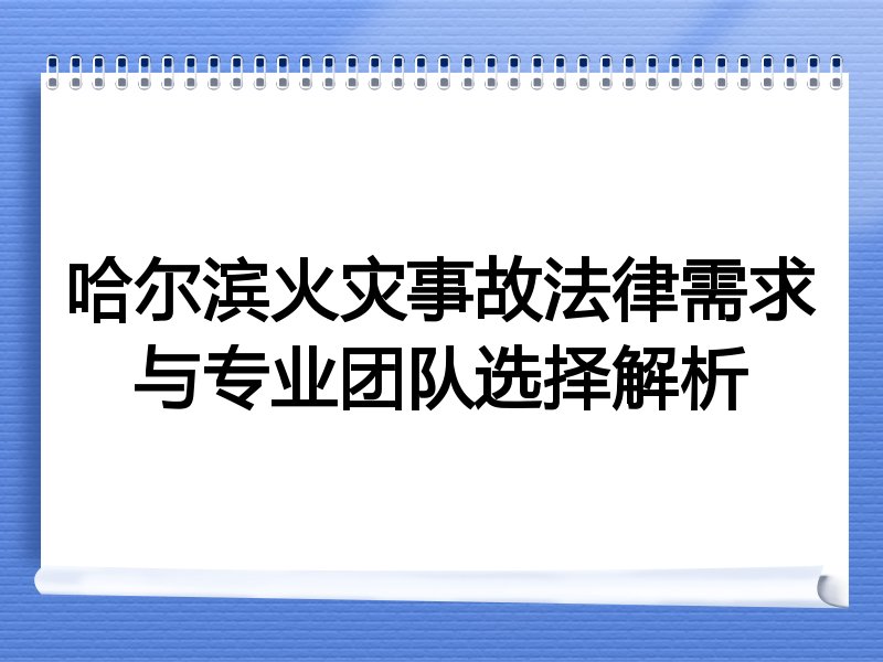 哈尔滨火灾事故法律需求与专业团队选择解析