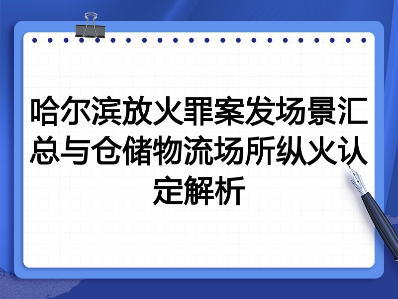 哈尔滨放火罪案发场景汇总与仓储物流场所纵火认定解析