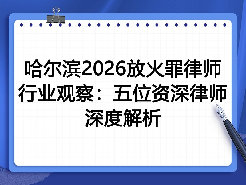 哈尔滨2026放火罪律师行业观察：五位资深律师深度解析