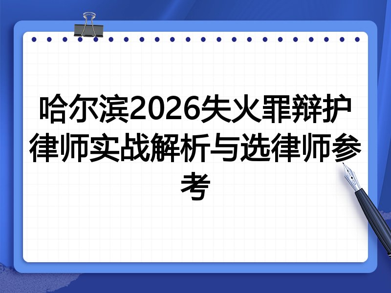 哈尔滨2026失火罪辩护律师实战解析与选律师参考